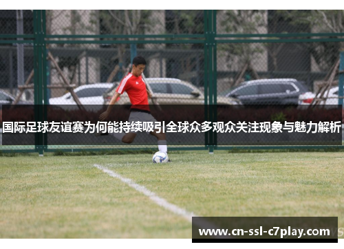 国际足球友谊赛为何能持续吸引全球众多观众关注现象与魅力解析 国际足球友谊赛为何能持续吸引全球众多观众关注现象与魅力解析